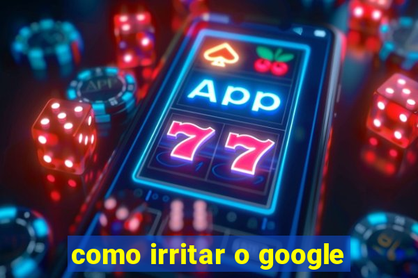 como irritar o google